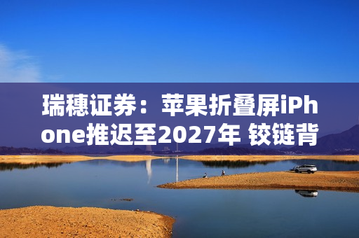 瑞穗证券：苹果折叠屏iPhone推迟至2027年 铰链背锅？