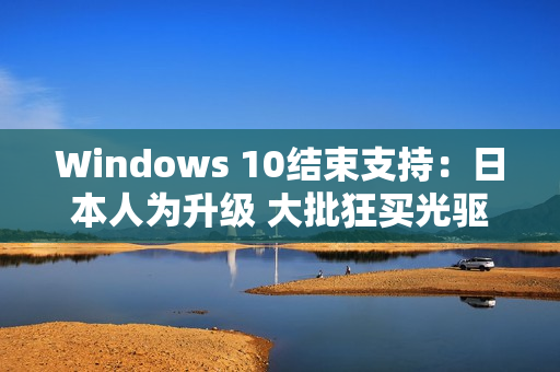 Windows 10结束支持：日本人为升级 大批狂买光驱