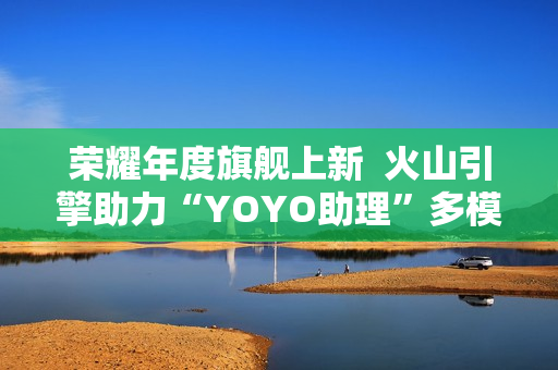 荣耀年度旗舰上新  火山引擎助力“YOYO助理”多模态智慧再升级
