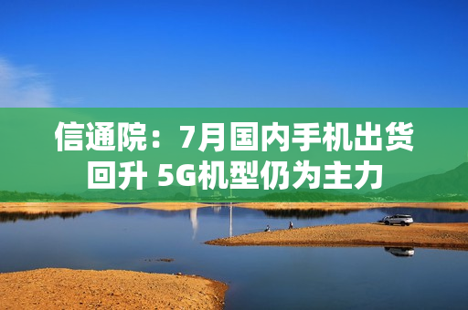 信通院：7月国内手机出货回升 5G机型仍为主力