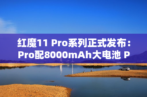 红魔11 Pro系列正式发布：Pro配8000mAh大电池 Pro+有水冷！