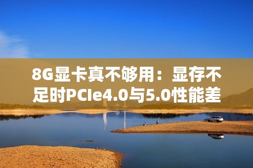 8G显卡真不够用：显存不足时PCIe4.0与5.0性能差太多