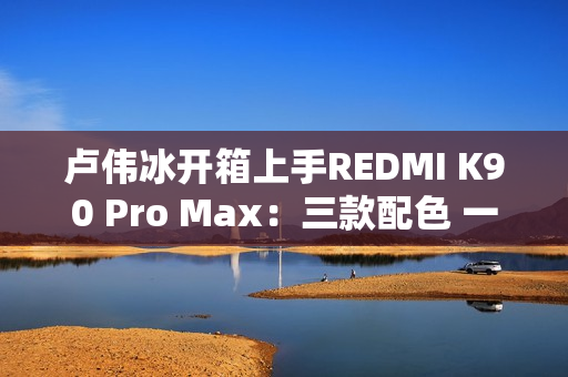 卢伟冰开箱上手REDMI K90 Pro Max：三款配色 一眼惊艳