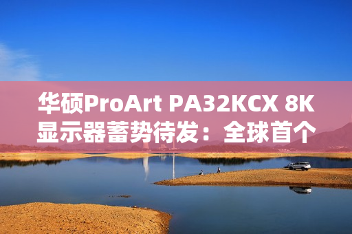 华硕ProArt PA32KCX 8K显示器蓄势待发：全球首个8K HDR miniLED