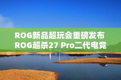 ROG新品超玩会重磅发布 ROG超杀27 Pro二代电竞显示器! ROG新品超玩会重磅发布 ROG超杀27 Pro二代电竞显示器!