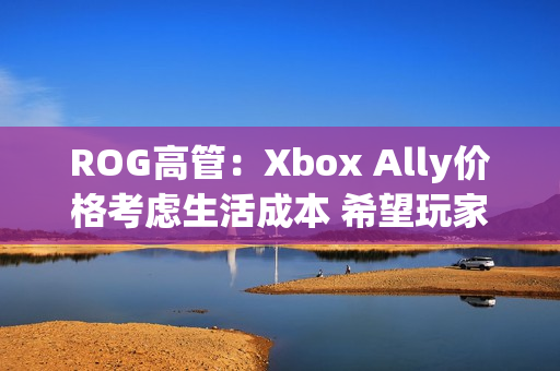 ROG高管：Xbox Ally价格考虑生活成本 希望玩家轻松入门！