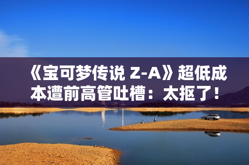 《宝可梦传说 Z-A》超低成本遭前高管吐槽：太抠了！