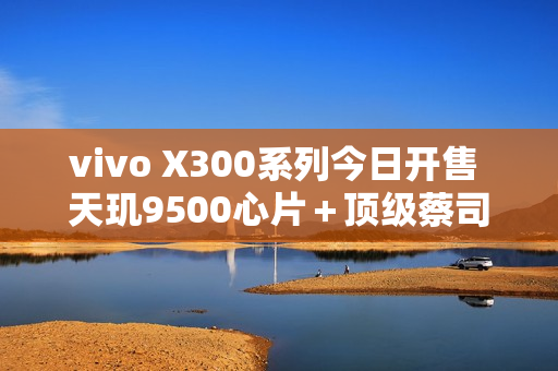 vivo X300系列今日开售 天玑9500心片＋顶级蔡司影像