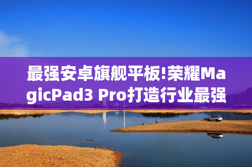 最强安卓旗舰平板!荣耀MagicPad3 Pro打造行业最强体验天花板