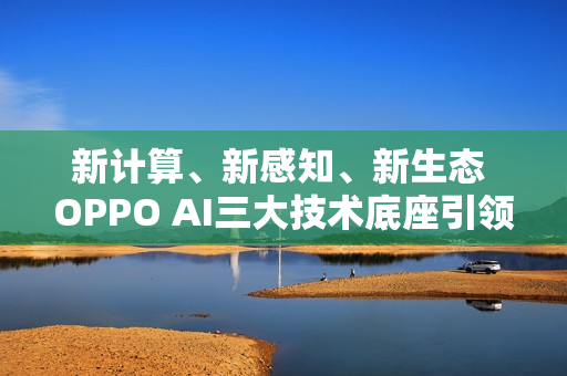 新计算、新感知、新生态 OPPO AI三大技术底座引领AIOS新时代