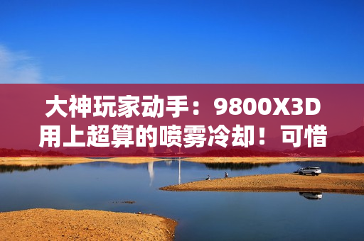 大神玩家动手：9800X3D用上超算的喷雾冷却！可惜不是太完美