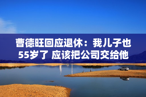 曹德旺回应退休：我儿子也55岁了 应该把公司交给他们去历练