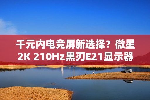 千元内电竞屏新选择?微星2K 210Hz黑刃E21显示器仅售789元 千元内电竞屏新选择?微星2K 210Hz黑刃E21显示器仅售789元