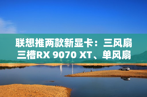 联想推两款新显卡：三风扇三槽RX 9070 XT、单风扇RTX 5060
