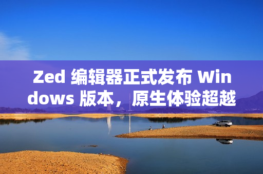 Zed 编辑器正式发布 Windows 版本，原生体验超越微软