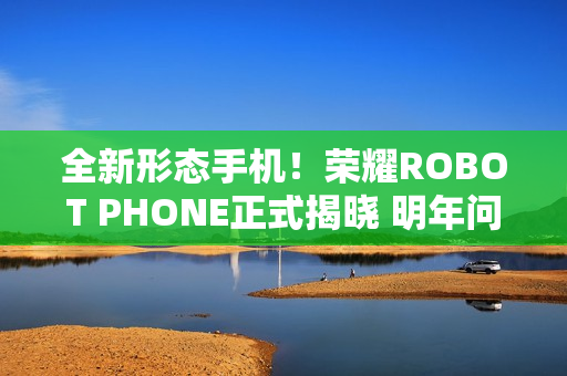 全新形态手机！荣耀ROBOT PHONE正式揭晓 明年问世