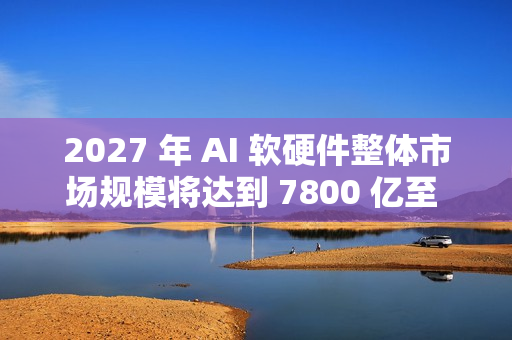 2027 年 AI 软硬件整体市场规模将达到 7800 亿至 9900 亿美元