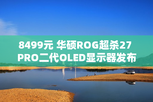 8499元 华硕ROG超杀27 PRO二代OLED显示器发布：540Hz QHD/720Hz HD双模
