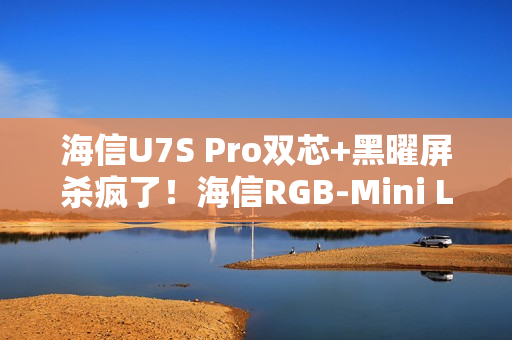海信U7S Pro双芯+黑曜屏杀疯了！海信RGB-Mini LED三旗舰锁死高端电视圈