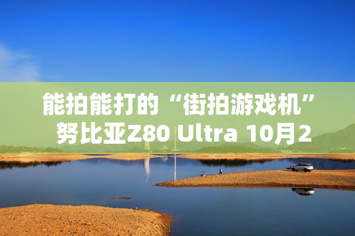能拍能打的“街拍游戏机”  努比亚Z80 Ultra 10月22日发布