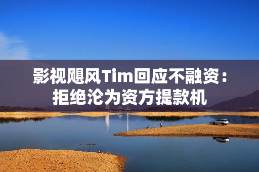 影视飓风Tim回应不融资：拒绝沦为资方提款机