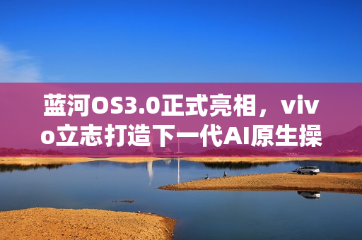 蓝河OS3.0正式亮相，vivo立志打造下一代AI原生操作系统