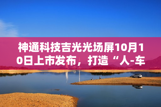 神通科技吉光光场屏10月10日上市发布，打造“人-车-家”无界新体验