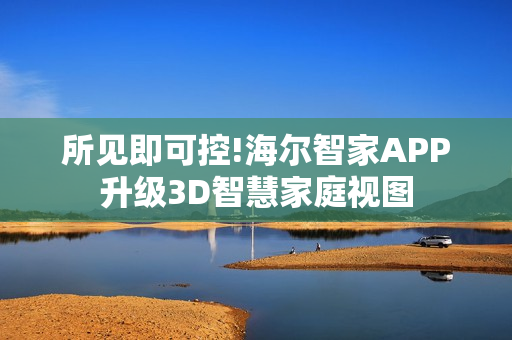 所见即可控!海尔智家APP升级3D智慧家庭视图