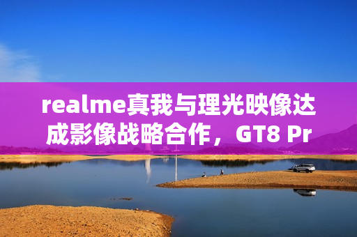 realme真我与理光映像达成影像战略合作，GT8 Pro本月登场