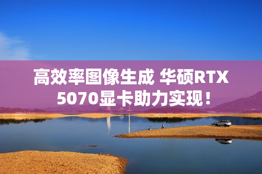 高效率图像生成 华硕RTX 5070显卡助力实现！