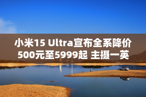 小米15 Ultra宣布全系降价500元至5999起 主摄一英寸！