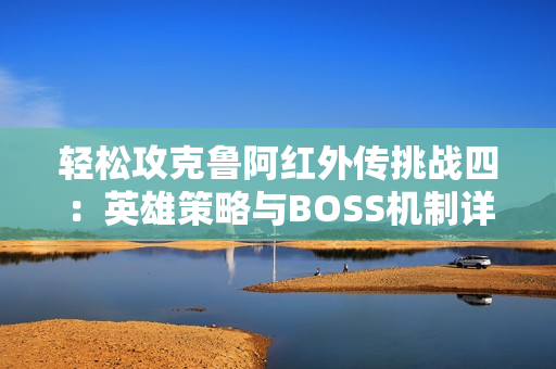 轻松攻克鲁阿红外传挑战四：英雄策略与BOSS机制详解