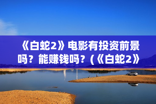 《白蛇2》电影有投资前景吗？能赚钱吗？(《白蛇2》电影在线观看)