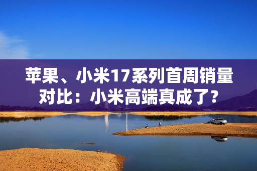 苹果、小米17系列首周销量对比：小米高端真成了？