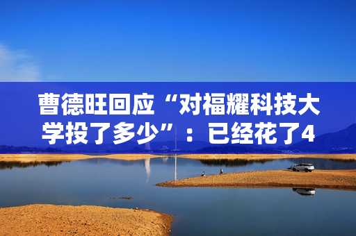 曹德旺回应“对福耀科技大学投了多少”：已经花了43亿元 将来会付满100亿元