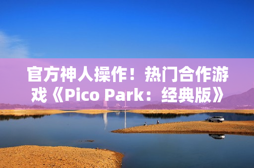 官方神人操作！热门合作游戏《Pico Park：经典版》意外永久免费
