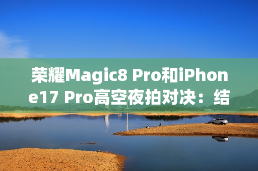 荣耀Magic8 Pro和iPhone17 Pro高空夜拍对决：结果高下立判