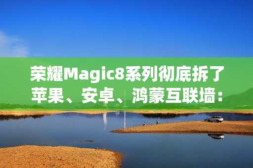 荣耀Magic8系列彻底拆了苹果、安卓、鸿蒙互联墙：全面跨设备互通