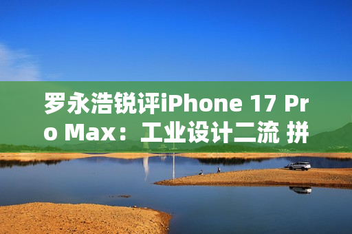 罗永浩锐评iPhone 17 Pro Max：工业设计二流 拼接设计真难看
