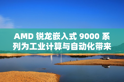 AMD 锐龙嵌入式 9000 系列为工业计算与自动化带来下一代性能和效率