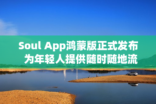 Soul App鸿蒙版正式发布  为年轻人提供随时随地流畅的AI社交与情绪价值体验