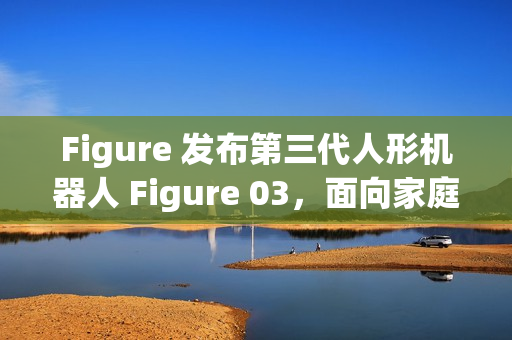 Figure 发布第三代人形机器人 Figure 03，面向家庭与大规模应用