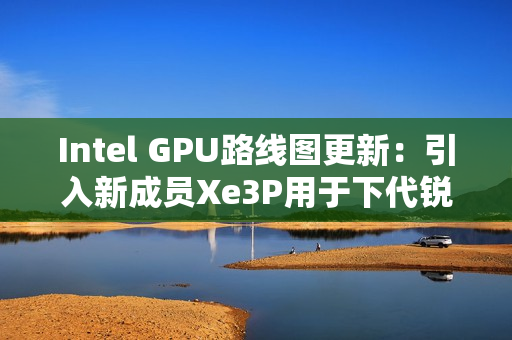 Intel GPU路线图更新：引入新成员Xe3P用于下代锐炫