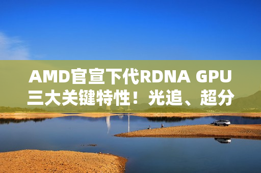 AMD官宣下代RDNA GPU三大关键特性！光追、超分更强