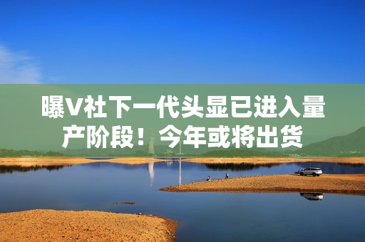 曝V社下一代头显已进入量产阶段！今年或将出货