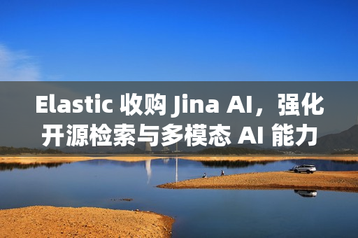 Elastic 收购 Jina AI，强化开源检索与多模态 AI 能力