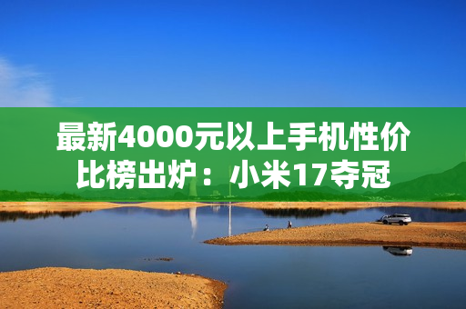 最新4000元以上手机性价比榜出炉：小米17夺冠