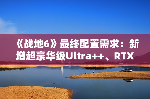 《战地6》最终配置需求：新增超豪华级Ultra++、RTX 5080只是起步