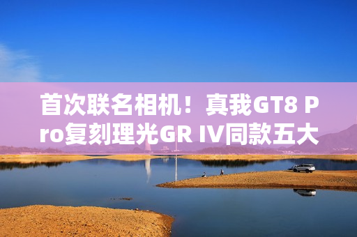 首次联名相机！真我GT8 Pro复刻理光GR IV同款五大影调