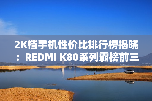 2K档手机性价比排行榜揭晓：REDMI K80系列霸榜前三